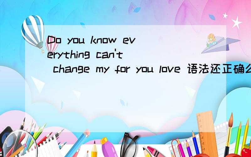 Do you know everything can't change my for you love 语法还正确么.还是Do you know everything can't change my love for you 哪个正确,
