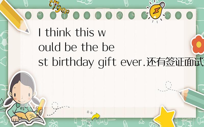 I think this would be the best birthday gift ever.还有签证面试通过I think this would be the best birthday gift ever.还有 我希望我能顺利通过我的签证面试（用英文怎么说?）