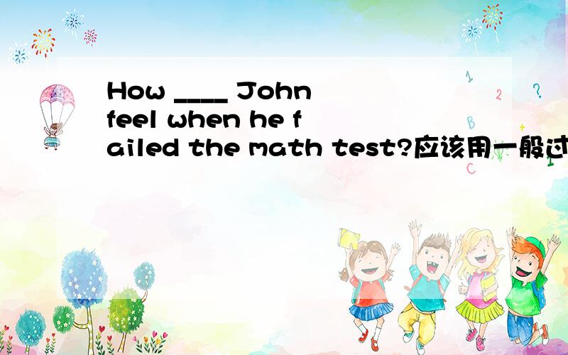 How ____ John feel when he failed the math test?应该用一般过去时did 还是一般现在时does?