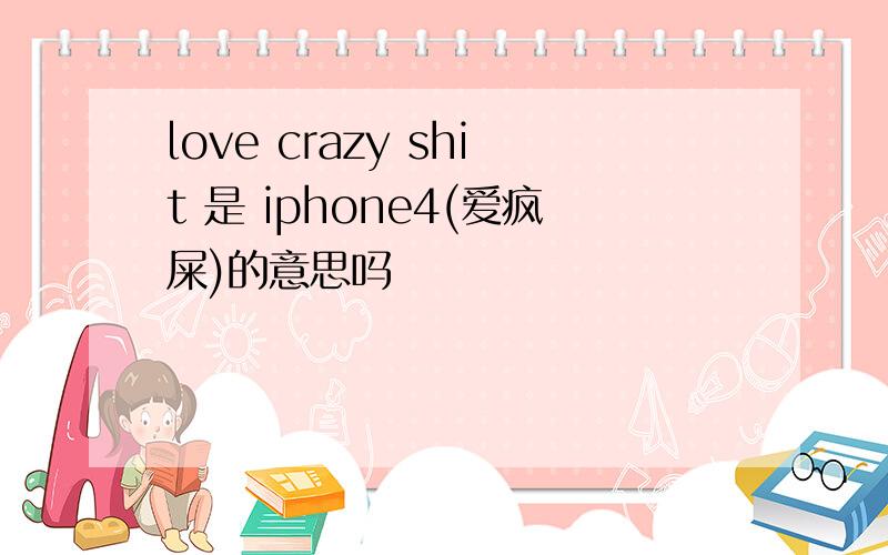 love crazy shit 是 iphone4(爱疯屎)的意思吗