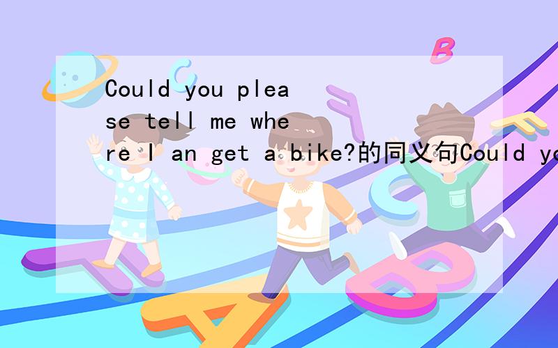 Could you please tell me where I an get a bike?的同义句Could you please tell me （ ）（ ）( ) bike?中间有三空