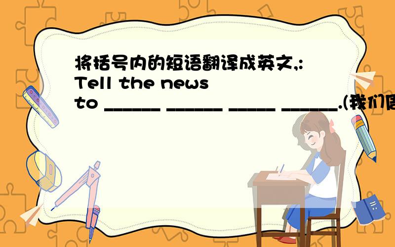 将括号内的短语翻译成英文,:Tell the news to ______ ______ _____ ______.(我们周围的人)