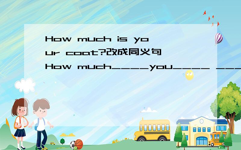 How much is your coat?改成同义句 How much____you____ ____your coat?