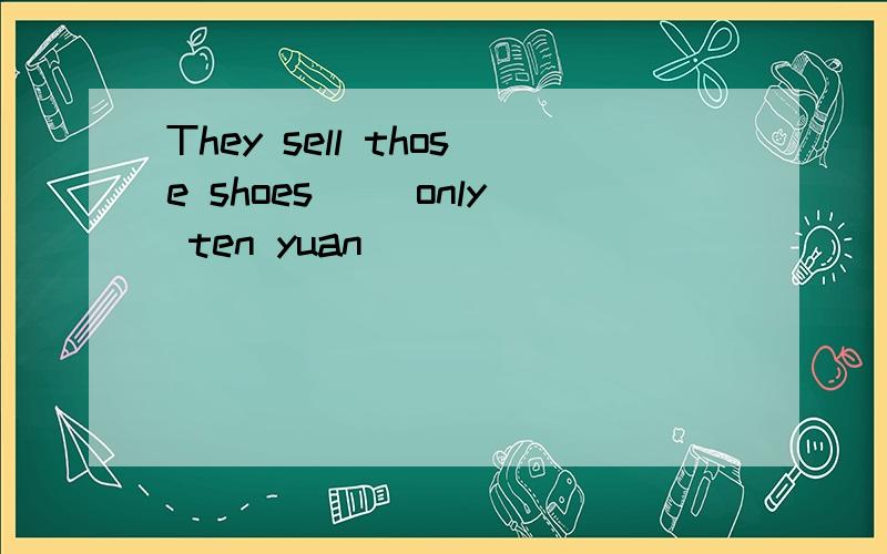 They sell those shoes（ ）only ten yuan