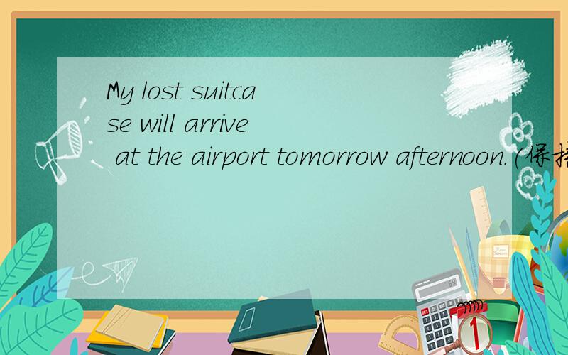 My lost suitcase will arrive at the airport tomorrow afternoon.(保持局已基本不变）My lost suitcase ______ arrive at the airport ______ tomorrow afternoon.
