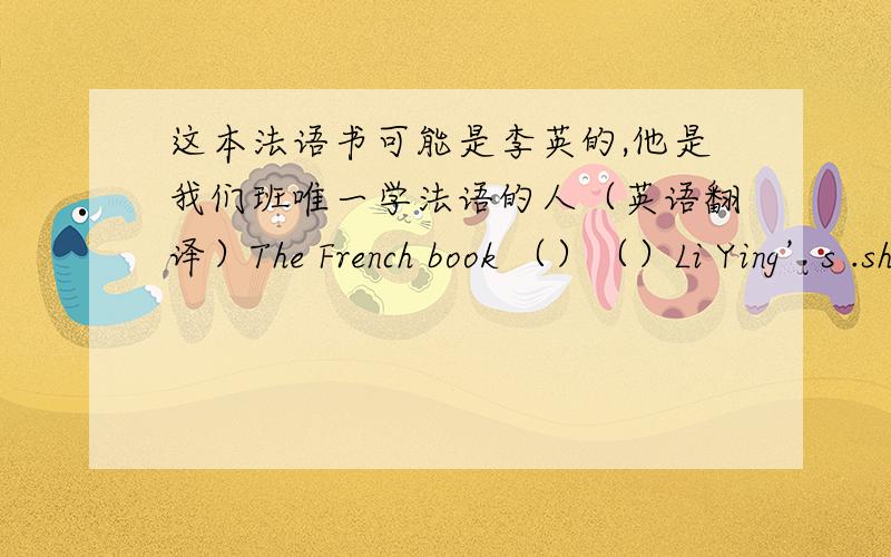 这本法语书可能是李英的,他是我们班唯一学法语的人（英语翻译）The French book （）（）Li Ying’s .she is the only one （） studying French in our class