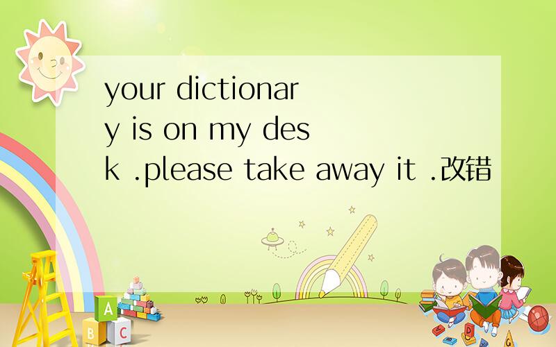 your dictionary is on my desk .please take away it .改错