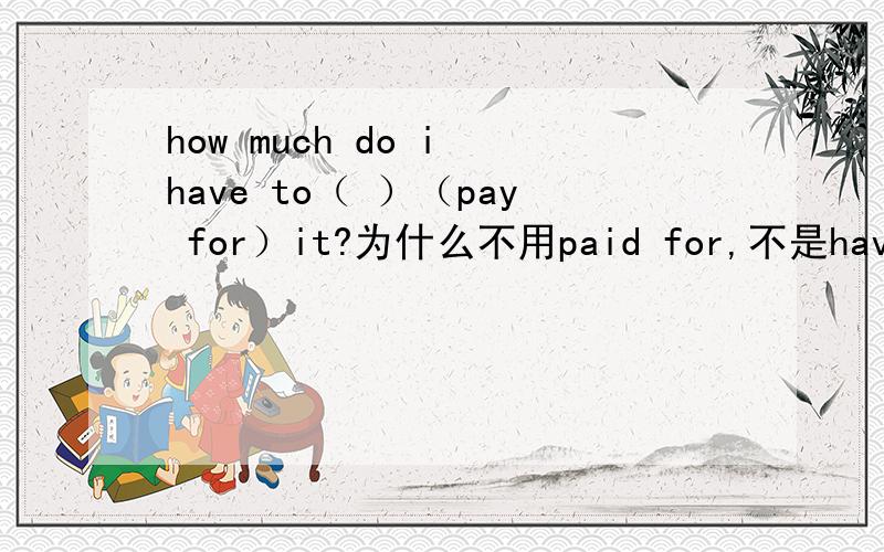 how much do i have to（ ）（pay for）it?为什么不用paid for,不是have+过去分词吗