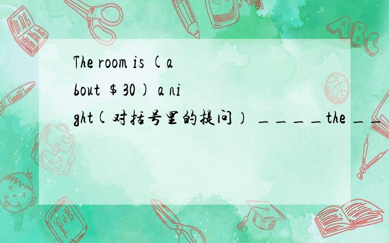 The room is (about $30) a night(对括号里的提问） ____the _____ _____the room a night.