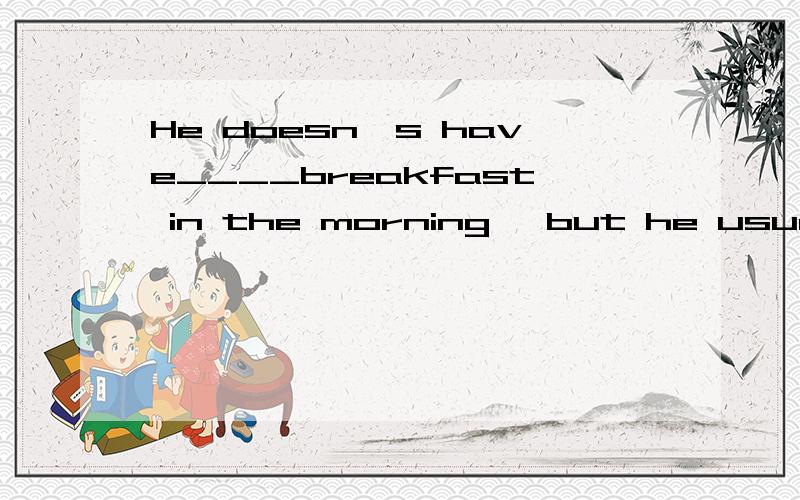 He doesn`s have____breakfast in the morning ,but he usually has ____big lunch