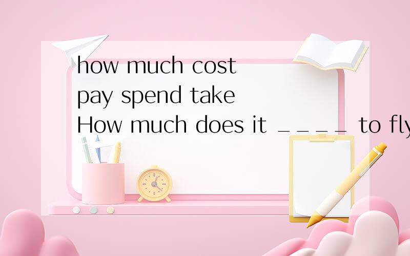 how much cost pay spend takeHow much does it ____ to fly from Chongqing to Beijing cost pay spend take