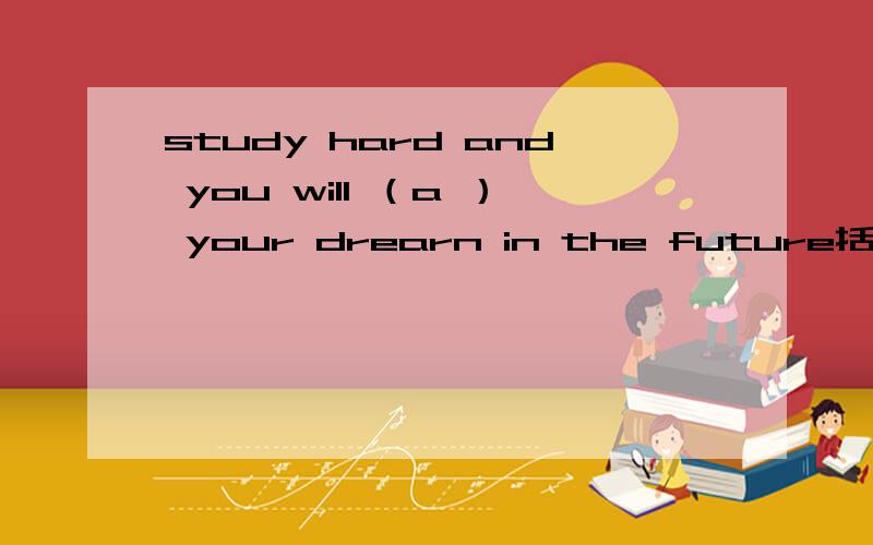 study hard and you will （a ） your drearn in the future括号里因该添什么?