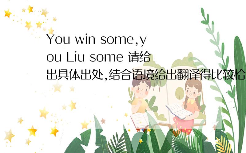 You win some,you Liu some 请给出具体出处,结合语境给出翻译得比较恰当的解释不是，我知道you win some，you lose some，我想两者之间差不多，应该包括你们的回答，但应该有更深远一些的意义吧。