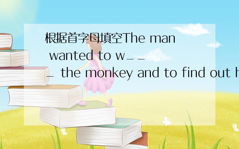 根据首字母填空The man wanted to w___ the monkey and to find out hou long it would take the monkey to find the food