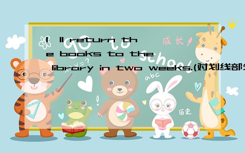 l'll return the books to the library in two weeks.(对划线部分提问,划 in two weeks）