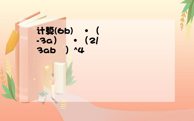 计算(6b)²·（-3a）³·（2/3ab²）^4