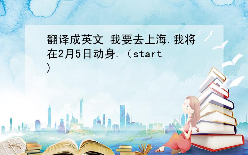 翻译成英文 我要去上海.我将在2月5日动身.（start)