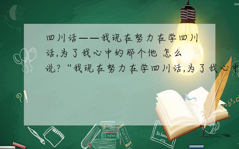 四川话——我现在努力在学四川话,为了我心中的那个他 怎么说?“我现在努力在学四川话,为了我心中的那个他.”      怎么说?