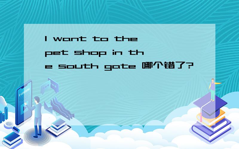 I want to the pet shop in the south gate 哪个错了?