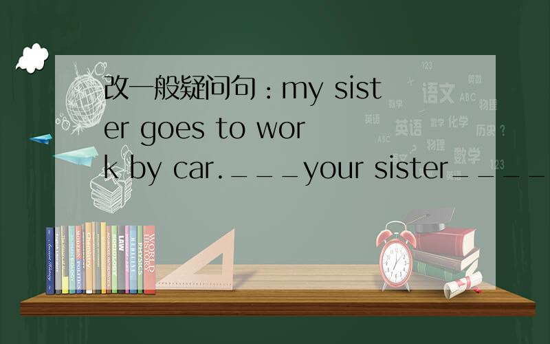 改一般疑问句：my sister goes to work by car.___your sister______to work by car?kuai