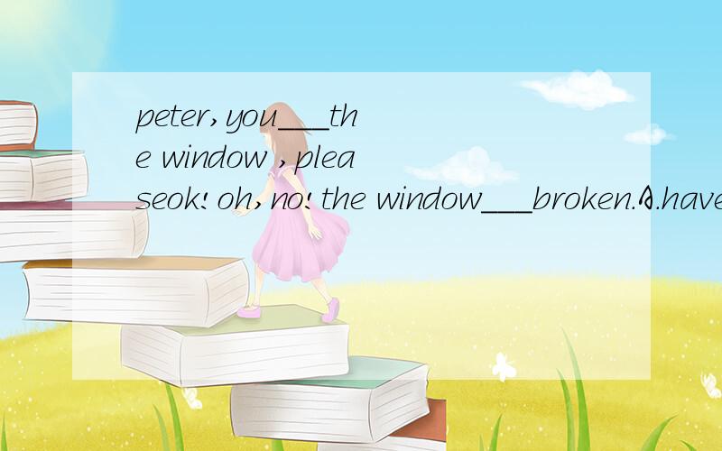 peter,you___the window ,pleaseok!oh,no!the window___broken.A.have shut;has B.wilt shut;has been C.are shutting;wasD.shut;is
