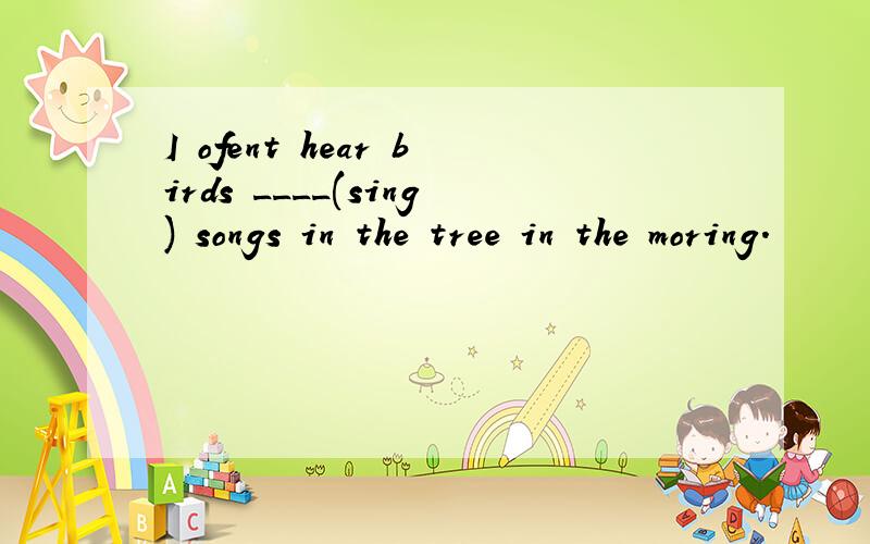 I ofent hear birds ____(sing) songs in the tree in the moring.