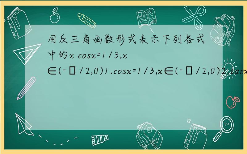 用反三角函数形式表示下列各式中的x cosx=1/3,x∈(-π/2,0)1.cosx=1/3,x∈(-π/2,0)2.tanx=-1/4,x∈(7π/2,9π/2)3.cosx=1/3,x∈[0,-π] 是不是x=arccos1/34.cosx=-1/3,x∈[π/2,π] 是不是x=arccos(-1/3).这几节课都听不懂.....明