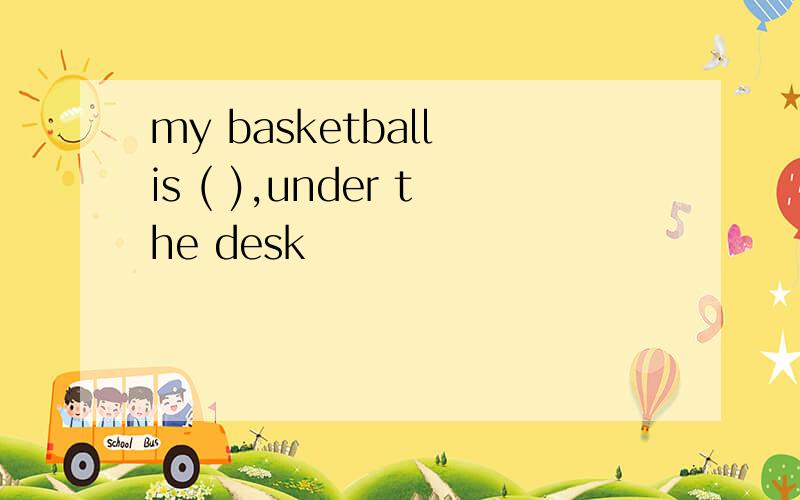 my basketball is ( ),under the desk