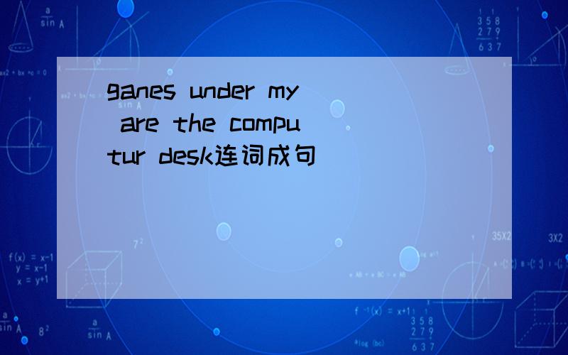 ganes under my are the computur desk连词成句