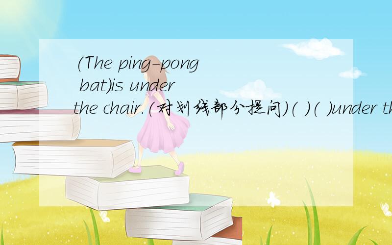 (The ping-pong bat)is under the chair.(对划线部分提问)( )( )under the chaer?(The ping-pong bat)is under the chair.(对划线部分提问)( )( )under the chaer?