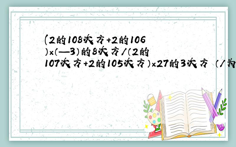 (2的108次方+2的106）×（—3）的8次方/（2的107次方+2的105次方）×27的3次方 （/为分数线）