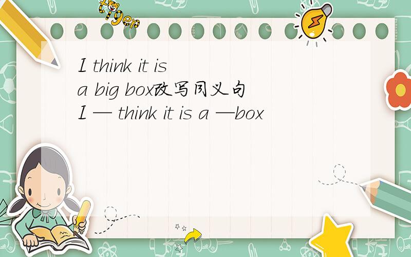 I think it is a big box改写同义句I — think it is a —box