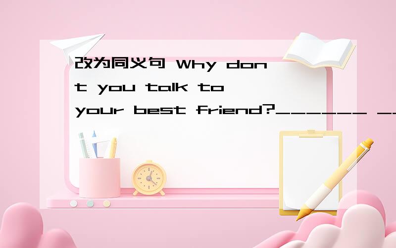 改为同义句 Why don't you talk to your best friend?______ ______ talk to your best friend?