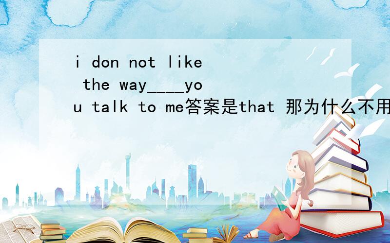 i don not like the way____you talk to me答案是that 那为什么不用which 或 when
