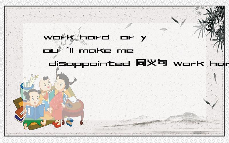 work hard,or you ‘ll make me disappointed 同义句 work hard,or you ‘ll ____ ____ ____