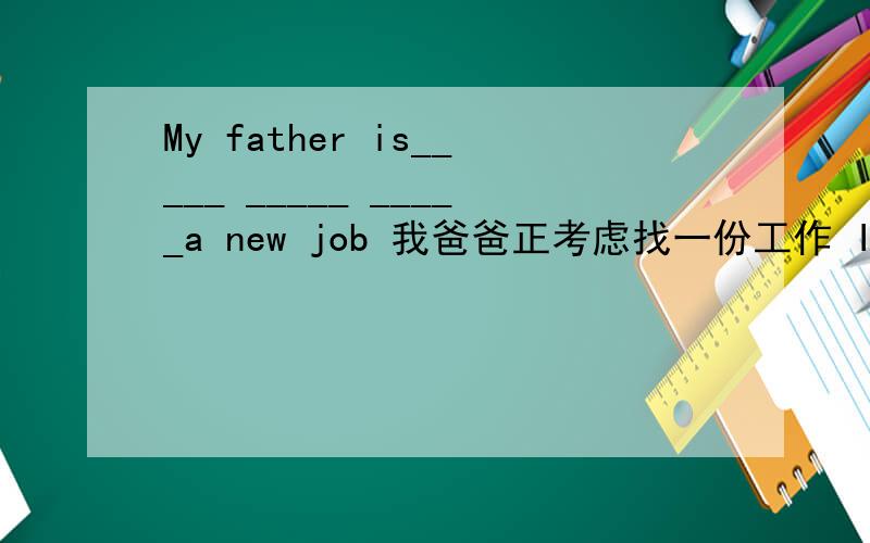 My father is_____ _____ _____a new job 我爸爸正考虑找一份工作 I'm going to beijing tomorrow接下(改为同意句）i'm ________ ______Beijing tomorrowMany t_______ come to visit the Great Wall every yearThey just ________ ____________ a d