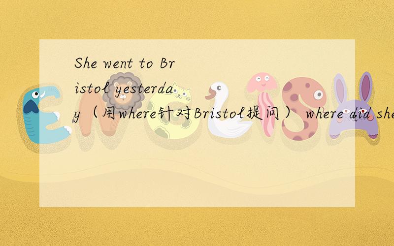 She went to Bristol yesterday（用where针对Bristol提问） where did she went yesterday?
