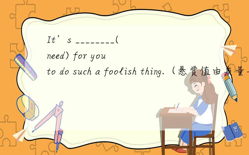 It’s ________(need) for you to do such a foolish thing.（悬赏值由质量与速度而定）