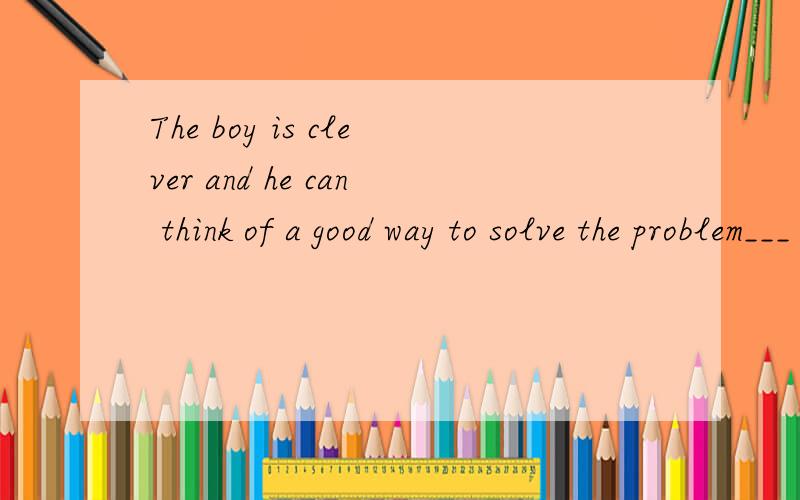 The boy is clever and he can think of a good way to solve the problem___ ____ ____the boy ___ ____ ____ a good way to solve the problem