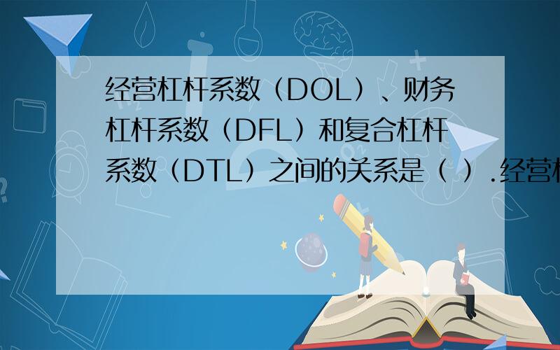 经营杠杆系数（DOL）、财务杠杆系数（DFL）和复合杠杆系数（DTL）之间的关系是（ ）.经营杠杆系数（DOL）、财务杠杆系数（DFL）和复合杠杆系数（DTL）之间的关系是（ ）.A、DTL=DOL+DFL B、DTL=
