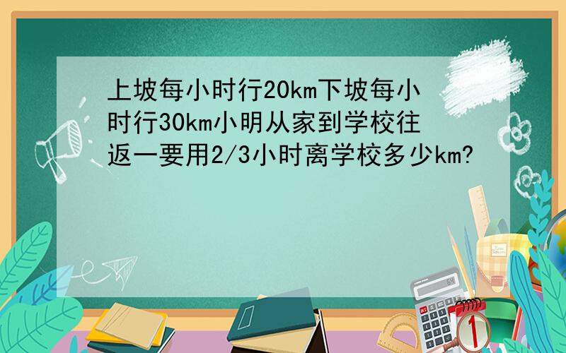 上坡每小时行20km下坡每小时行30km小明从家到学校往返一要用2/3小时离学校多少km?