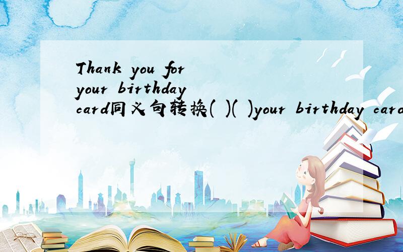 Thank you for your birthday card同义句转换( )( )your birthday card