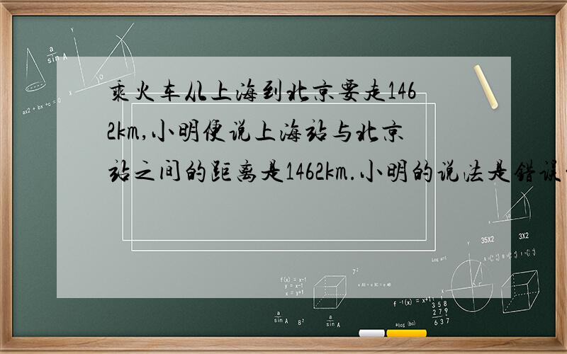 乘火车从上海到北京要走1462km,小明便说上海站与北京站之间的距离是1462km.小明的说法是错误的,理由是