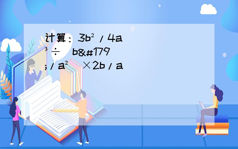 计算：3b²/4a³÷（b³/a²）×2b/a