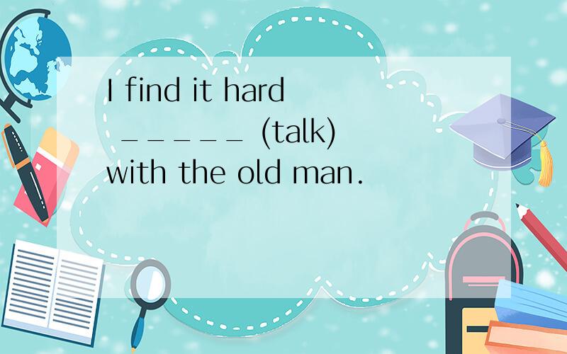 I find it hard _____ (talk) with the old man.