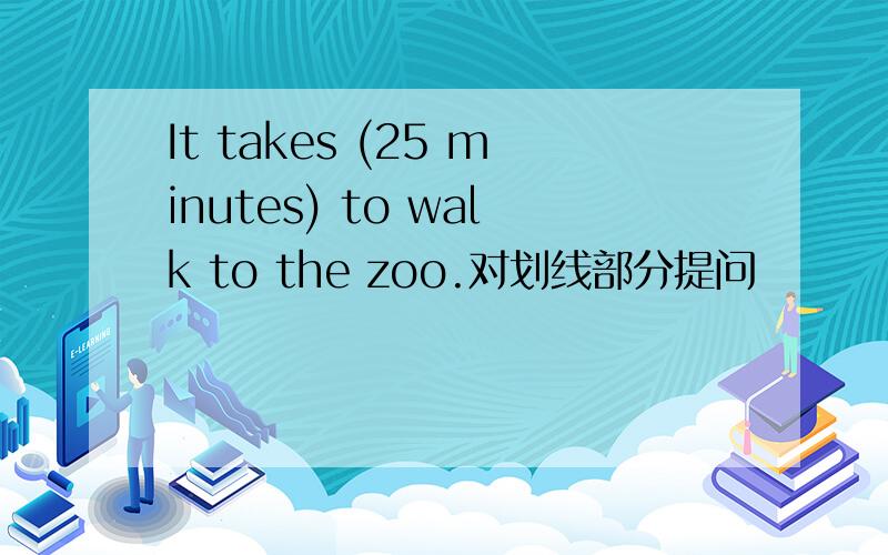 It takes (25 minutes) to walk to the zoo.对划线部分提问