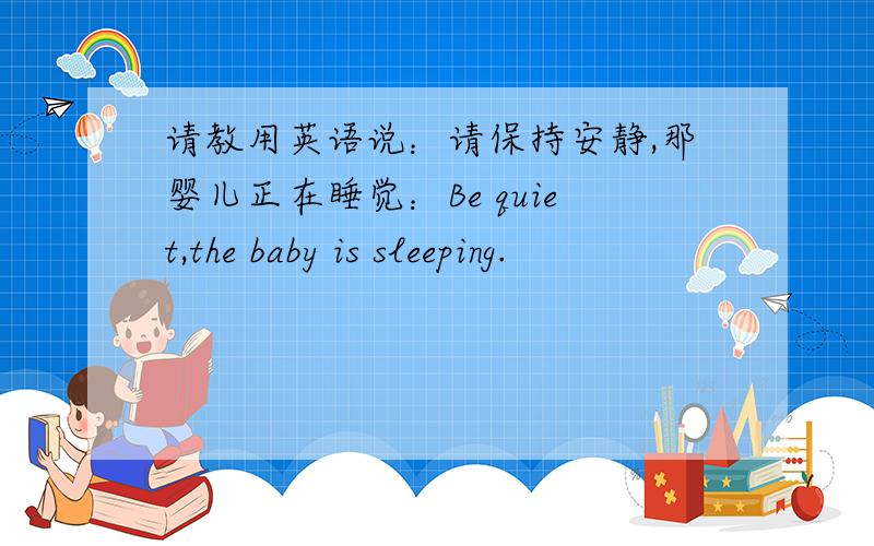 请教用英语说：请保持安静,那婴儿正在睡觉：Be quiet,the baby is sleeping.