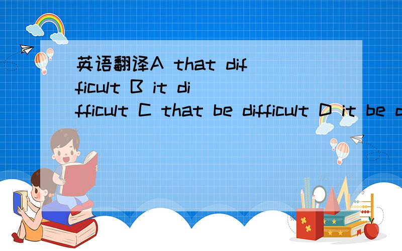 英语翻译A that difficult B it difficult C that be difficult D it be difficult 各个选项
