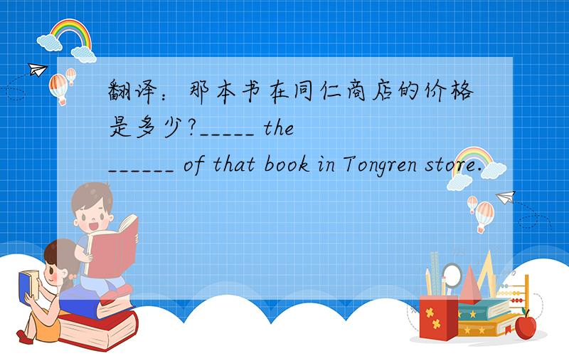 翻译：那本书在同仁商店的价格是多少?_____ the ______ of that book in Tongren store.