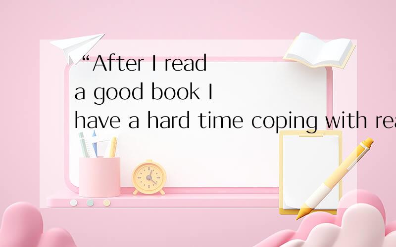 “After I read a good book I have a hard time coping with reality.” 想知道如何翻译?怎么翻译?从什么地方开始入手?why we read?难道，Read， 就是为了难于面对现实么？